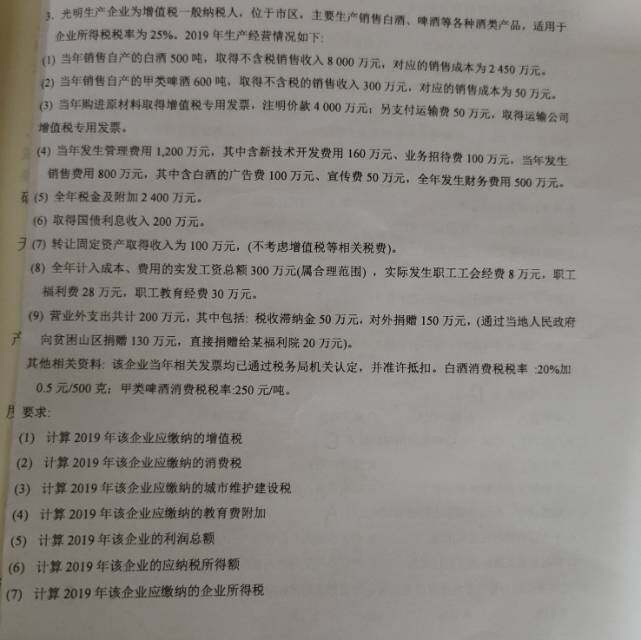 3.光明生产企业为增值税一般纳税人，位于市区，主要生产销售白酒、啤酒等各种酒类产品，适用于企业所得税税率为25%。2019年生产经营情况如下：(1)当年销售白产的白酒500吨，取得不含税销售收入8000万元，对应的销售成本为2450万元。(2)当年销售白产的甲类啤酒600吨，取得不含税的销售收入300万元，对应的销售成本为50万元。(3)当年购进原材料取得增值税专用发票，注明价款4000万元；另支付运输费50万元，取得运输公司增值税专用发票。(4)当年发生管理费用1,200万元，其中含新技术开发费用160万元、业务招待费100万元，当年发生销售费用800万元，其中含白酒的广告费