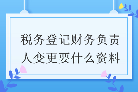 税务登记财务负责人变更要什么资料