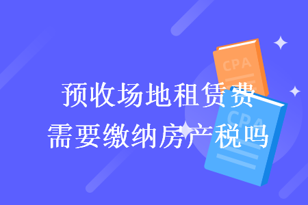 预收场地租赁费需要缴纳房产税吗