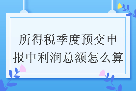 所得税季度预交申报中利润总额怎么算