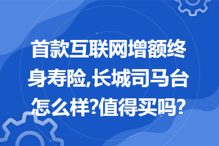 首款互联网增额终身寿险,长城司马台怎么样?值得买吗?