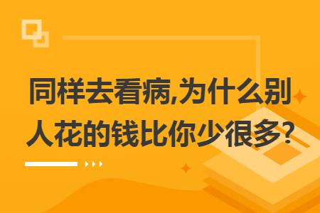 同样去看病,为什么别人花的钱比你少很多?