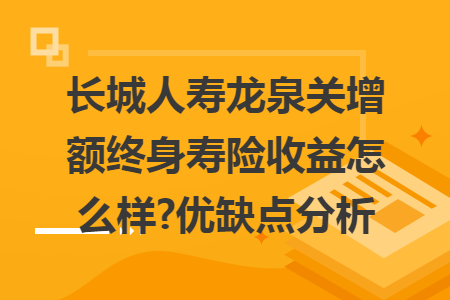 长城人寿龙泉关增额终身寿险收益怎么样?优缺点分析