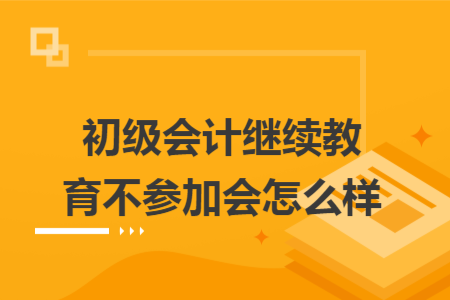 ​初级会计继续教育不参加会怎么样